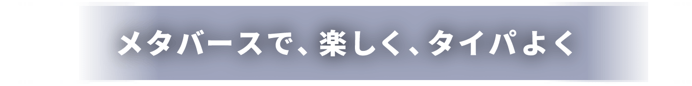 メタバースで、楽しく、タイパよく